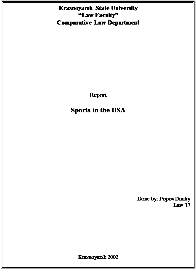 : Krasnoyarsk State University&#13;&#10;Law Faculty&#13;&#10;Comparative Law Department&#13;&#10;&#13;&#10;&#13;&#10;&#13;&#10;&#13;&#10;&#13;&#10;&#13;&#10;&#13;&#10;&#13;&#10;&#13;&#10;Report&#13;&#10;&#13;&#10;Sports in the USA&#13;&#10;&#13;&#10;&#13;&#10;&#13;&#10;&#13;&#10;&#13;&#10;&#13;&#10;&#13;&#10;&#13;&#10;&#13;&#10;&#13;&#10;&#13;&#10;&#13;&#10;&#13;&#10;&#13;&#10;&#13;&#10;&#13;&#10;&#13;&#10;&#13;&#10;Done by: Popov Dmitry&#13;&#10;Law 17&#13;&#10;&#13;&#10;&#13;&#10;&#13;&#10;&#13;&#10;&#13;&#10;&#13;&#10;&#13;&#10;&#13;&#10;&#13;&#10;&#13;&#10;Krasnoyarsk 2002&#13;&#10;