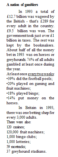 : A nation of gamblers&#13;&#10;In 1993 a total of &pound;12.7 billion was wagered by the British - that's &pound;289 for every adult in the country. &pound;9.5  billion was won. The government took just over &pound;1 billion in taxes. The rest was kept by the bookmakers. About half of all the money bet in 1993  was on horses or greyhounds. 74% of all adults gambled at least once during the year.&#13;&#10;At least once every two weeks:&#13;&#10;39% did the football pools;&#13;&#10;20% played on gaming and    fruit machines;&#13;&#10;18% played bingo;&#13;&#10;14% put money on the horses.&#13;&#10;In Britain in 1993, there was one betting shop for every 3,000 adults. &#13;&#10;There were also:&#13;&#10;120 casinos;&#13;&#10;120,000 fruit machines;&#13;&#10;1,000 bingo clubs;&#13;&#10;1,000 lotteries;&#13;&#10;59 racetracks;&#13;&#10;37 greyhound stadiums.&#13;&#10;&#13;&#10;